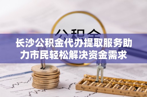 桑珠孜长沙公积金代办提取服务助力市民轻松解决资金需求