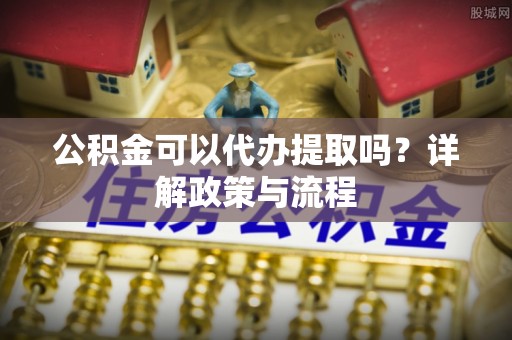 桑珠孜公积金可以代办提取吗？详解政策与流程
