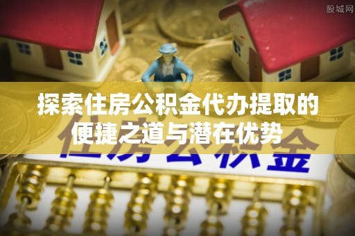 桑珠孜探索住房公积金代办提取的便捷之道与潜在优势