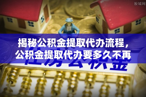 桑珠孜揭秘公积金提取代办流程，公积金提取代办要多久不再迷茫