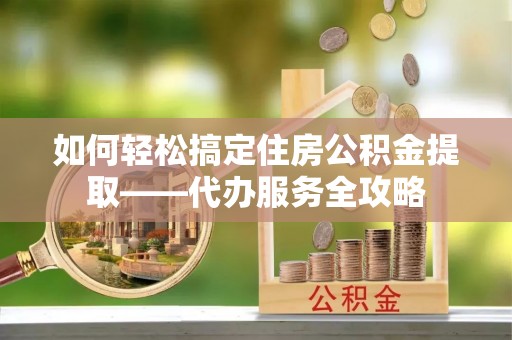桑珠孜如何轻松搞定住房公积金提取——代办服务全攻略