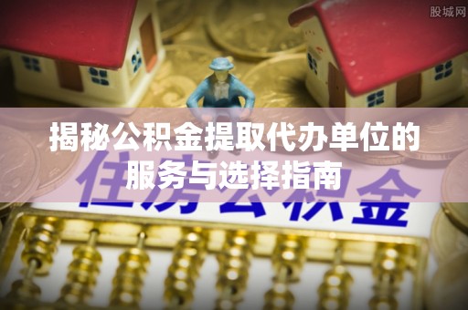 桑珠孜揭秘公积金提取代办单位的服务与选择指南