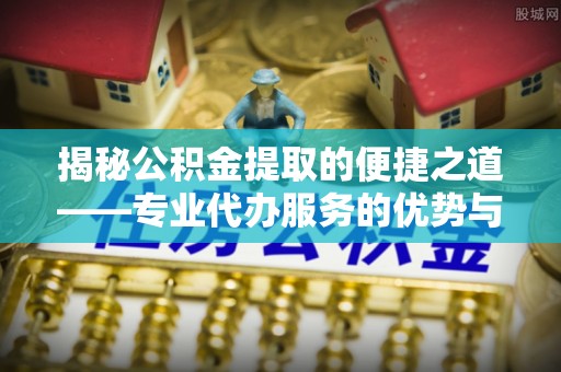 桑珠孜揭秘公积金提取的便捷之道——专业代办服务的优势与选择