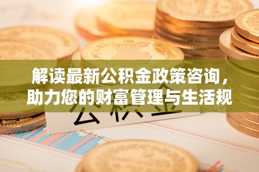 桑珠孜解读最新公积金政策咨询，助力您的财富管理与生活规划