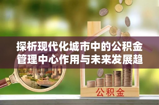 桑珠孜探析现代化城市中的公积金管理中心作用与未来发展趋势