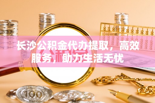 桑珠孜长沙公积金代办提取，高效服务，助力生活无忧