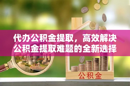 桑珠孜代办公积金提取，高效解决公积金提取难题的全新选择