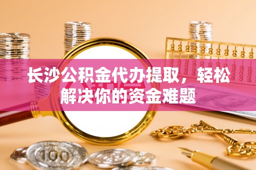 桑珠孜长沙公积金代办提取，轻松解决你的资金难题