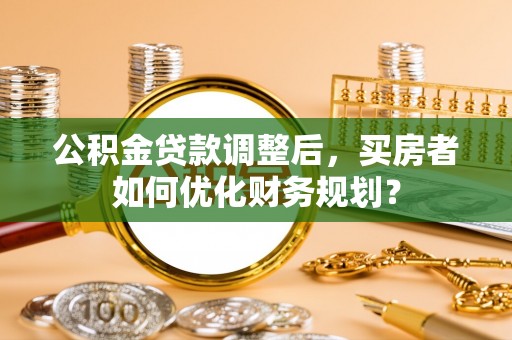 桑珠孜公积金贷款调整后，买房者如何优化财务规划？