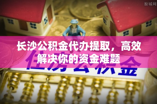 桑珠孜长沙公积金代办提取，高效解决你的资金难题