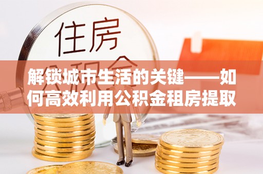 桑珠孜解锁城市生活的关键——如何高效利用公积金租房提取实现居住自由
