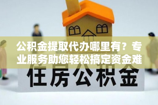 桑珠孜公积金提取代办哪里有？专业服务助您轻松搞定资金难题