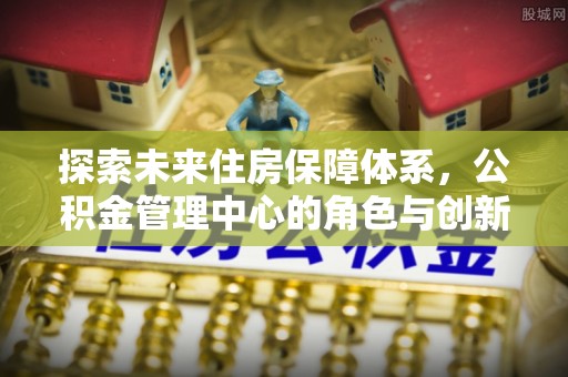 桑珠孜探索未来住房保障体系，公积金管理中心的角色与创新