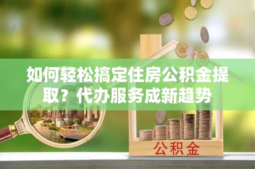 桑珠孜如何轻松搞定住房公积金提取？代办服务成新趋势